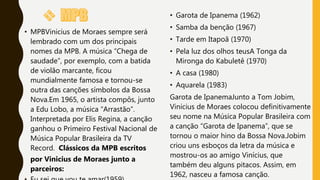 • MPBVinicius de Moraes sempre será
lembrado com um dos principais
nomes da MPB. A música “Chega de
saudade”, por exemplo, com a batida
de violão marcante, ficou
mundialmente famosa e tornou-se
outra das canções símbolos da Bossa
Nova.Em 1965, o artista compôs, junto
a Edu Lobo, a música “Arrastão”.
Interpretada por Elis Regina, a canção
ganhou o Primeiro Festival Nacional de
Música Popular Brasileira da TV
Record. Clássicos da MPB escritos
por Vinicius de Moraes junto a
parceiros:
• Garota de Ipanema (1962)
• Samba da benção (1967)
• Tarde em Itapoã (1970)
• Pela luz dos olhos teusA Tonga da
Mironga do Kabuletê (1970)
• A casa (1980)
• Aquarela (1983)
Garota de IpanemaJunto a Tom Jobim,
Vinicius de Moraes colocou definitivamente
seu nome na Música Popular Brasileira com
a canção “Garota de Ipanema”, que se
tornou o maior hino da Bossa Nova.Jobim
criou uns esboços da letra da música e
mostrou-os ao amigo Vinícius, que
também deu alguns pitacos. Assim, em
1962, nasceu a famosa canção.
 