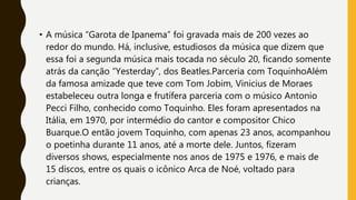 • A música “Garota de Ipanema” foi gravada mais de 200 vezes ao
redor do mundo. Há, inclusive, estudiosos da música que dizem que
essa foi a segunda música mais tocada no século 20, ficando somente
atrás da canção “Yesterday”, dos Beatles.Parceria com ToquinhoAlém
da famosa amizade que teve com Tom Jobim, Vinicius de Moraes
estabeleceu outra longa e frutífera parceria com o músico Antonio
Pecci Filho, conhecido como Toquinho. Eles foram apresentados na
Itália, em 1970, por intermédio do cantor e compositor Chico
Buarque.O então jovem Toquinho, com apenas 23 anos, acompanhou
o poetinha durante 11 anos, até a morte dele. Juntos, fizeram
diversos shows, especialmente nos anos de 1975 e 1976, e mais de
15 discos, entre os quais o icônico Arca de Noé, voltado para
crianças.
 