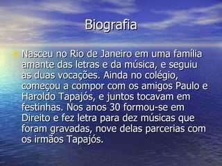 Biografia Nasceu no Rio de Janeiro em uma família amante das letras e da música, e seguiu as duas vocações. Ainda no colégio, começou a compor com os amigos Paulo e Haroldo Tapajós, e juntos tocavam em festinhas. Nos anos 30 formou-se em Direito e fez letra para dez músicas que foram gravadas, nove delas parcerias com os irmãos Tapajós.  