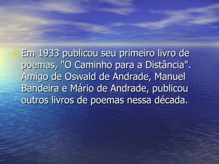 Em 1933 publicou seu primeiro livro de poemas, "O Caminho para a Distância". Amigo de Oswald de Andrade, Manuel Bandeira e Mário de Andrade, publicou outros livros de poemas nessa década.  