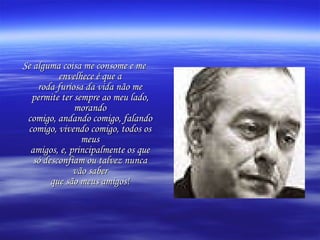 Se alguma coisa me consome e me envelhece é que a roda furiosa da vida não me permite ter sempre ao meu lado, morando comigo, andando comigo, falando comigo, vivendo comigo, todos os meus amigos, e, principalmente os que só desconfiam ou talvez nunca vão saber que são meus amigos! 