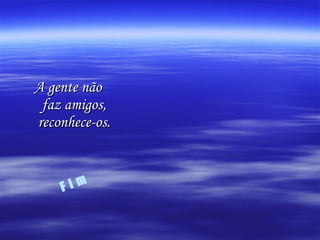 A gente não faz amigos, reconhece-os. F i m 