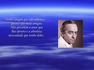 Tenho amigos que não sabem o quanto são meus amigos. Não percebem o amor que lhes devoto e a absoluta necessidade que tenho deles.   