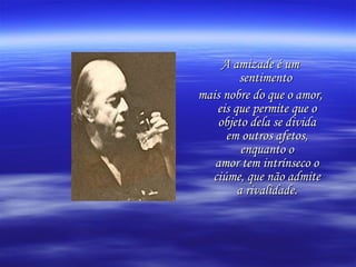 A amizade é um sentimento  mais nobre do que o amor, eis que permite que o objeto dela se divida em outros afetos, enquanto o amor tem intrínseco o ciúme, que não admite a rivalidade. 