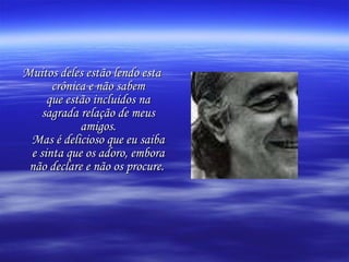 Muitos deles estão lendo esta crônica e não sabem que estão incluídos na sagrada relação de meus amigos. Mas é delicioso que eu saiba e sinta que os adoro, embora não declare e não os procure.   