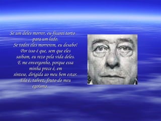 Se um deles morrer, eu ficarei torto para um lado. Se todos eles morrerem, eu desabo! Por isso é que, sem que eles saibam, eu rezo pela vida deles. E me envergonho, porque essa minha prece é, em síntese, dirigida ao meu bem estar. Ela é, talvez, fruto do meu egoísmo.   