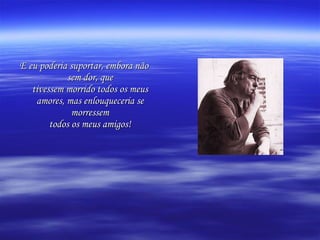 E eu poderia suportar, embora não sem dor, que tivessem morrido todos os meus amores, mas enlouqueceria se morressem todos os meus amigos! 
