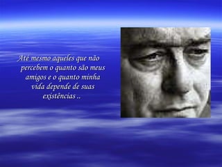 Até mesmo aqueles que não percebem o quanto são meus amigos e o quanto minha vida depende de suas existências ..   
