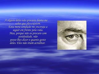 A alguns deles não procuro, basta-me saber que eles existem. Esta mera condição me encoraja a seguir em frente pela vida. Mas, porque não os procuro com assiduidade, não posso lhes dizer o quanto gosto deles. Eles não iriam acreditar.   