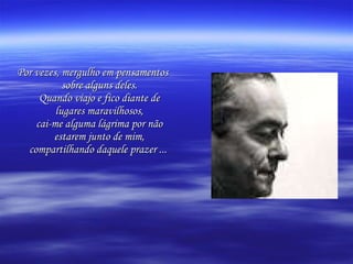 Por vezes, mergulho em pensamentos sobre alguns deles. Quando viajo e fico diante de lugares maravilhosos, cai-me alguma lágrima por não estarem junto de mim, compartilhando daquele prazer ...   