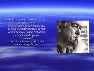 E às vezes, quando os procuro, noto que eles não tem noção de como me são necessários, de como são indispensáveis ao meu equilíbrio vital, porque eles fazem parte do mundo que eu, tremulamente, construí e se tornaram alicerces do meu encanto pela vida. 