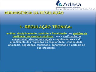 1- REGULAÇÃO TÉCNICA1- REGULAÇÃO TÉCNICA::
análise, disciplinamento, controle e fiscalização dos padrões de
qualidade dos serviços públicos, com a verificação do
cumprimento das normas legais e regulamentares e do
atendimento dos requisitos de regularidade, continuidade,
eficiência, segurança, atualidade, generalidade e cortesia na
sua prestação.
 