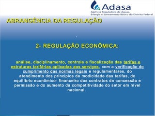 .
2- REGULAÇÃO ECONÔMICA:2- REGULAÇÃO ECONÔMICA:
análise, disciplinamento, controle e fiscalização das tarifas e
estruturas tarifárias aplicadas aos serviços, com a verificação do
cumprimento das normas legais e regulamentares, do
atendimento dos principios de modicidade das tarifas, do
equilíbrio econômico- financeiro dos contratos de concessão e
permissão e do aumento da competitividade do setor em nível
nacional.
 
