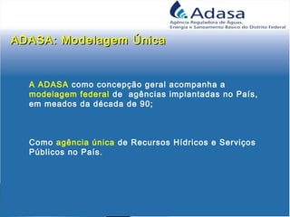 ADASA: Modelagem ÚnicaADASA: Modelagem Única
A ADASA como concepção geral acompanha a
modelagem federal de agências implantadas no País,
em meados da década de 90;
Como agência única de Recursos Hídricos e Serviços
Públicos no País.
 