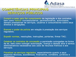 COMPETÊNCIAS PRINCIPAISCOMPETÊNCIAS PRINCIPAIS
SERVIÇOS PÚBLICOSSERVIÇOS PÚBLICOS
Cumprir e zelar pelo fiel cumprimento da legislação e dos contratos,
bem como instruir concessionários, permissionários, autorizados,
demais prestadores de serviços, usuários e consumidores sobre seus
direitos e obrigações;
Exercer o poder de polícia em relação à prestação dos serviços
regulados;
Expedir normas, resoluções, instruções, portarias, firmar TAC;
Celebrar os contratos de concessão e permissão outorgadas na forma
da lei, bem como outorgar autorização, licença e demais atos e termos
administrativos necessários aos usos de recursos hídricos e aos
serviços;
Fiscalizar os serviços regulados, especialmente quanto a seus
aspectos técnicos, econômicos, financeiros, contábeis, jurídicos e
 