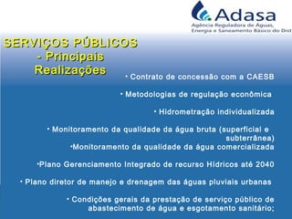 • Contrato de concessão com a CAESB
• Metodologias de regulação econômica
• Hidrometração individualizada
• Monitoramento da qualidade da água bruta (superficial e
subterrânea)
•Monitoramento da qualidade da água comercializada
•Plano Gerenciamento Integrado de recurso Hídricos até 2040
• Plano diretor de manejo e drenagem das águas pluviais urbanas
• Condições gerais da prestação de serviço público de
abastecimento de água e esgotamento sanitário;
SERVIÇOS PÚBLICOSSERVIÇOS PÚBLICOS
- Principais- Principais
RealizaçõesRealizações
 