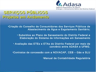 •Criação do Conselho de Consumidores dos Serviços Públicos de
Abastecimento de Água e Esgotamento Sanitário;
• Subsídios ao Plano de Saneamento do Distrito Federal e
Elaboração do Sistema de Informações em Saneamento
• Avaliação das ETEs e ETAs do Distrito Federal por meio de
convênio entre ADASA e UFMG.
•Contratos de concessão com a NOVACAP, CEB – Gás e SLU
•Manual de Contabilidade Regulatória
SERVIÇOS PÚBLICOSSERVIÇOS PÚBLICOS
Projetos em AndamentoProjetos em Andamento
 