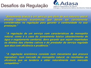 ““Saneamento básico é um serviço que além de sua natureza socialSaneamento básico é um serviço que além de sua natureza social
envolve aspectos econômicos que devem ser corretamenteenvolve aspectos econômicos que devem ser corretamente
considerados na regulação para garantir a continuidade na suaconsiderados na regulação para garantir a continuidade na sua
prestação.”prestação.”
Desafios da Regulação
““A regulação de um serviço com características de monopólioA regulação de um serviço com características de monopólio
natural, como é o caso do saneamento básico (abastecimento denatural, como é o caso do saneamento básico (abastecimento de
água e esgotamento sanitário), deve garantir que sejam respeitadoságua e esgotamento sanitário), deve garantir que sejam respeitados
os direitos dos clientes cativos e do prestador do serviço reguladoos direitos dos clientes cativos e do prestador do serviço regulado
que atua com eficiência e prudência.”que atua com eficiência e prudência.”
““A regulação econômica consiste num mecanismo que procuraA regulação econômica consiste num mecanismo que procura
reproduzir, num mercado de monopólio natural, os resultados dereproduzir, num mercado de monopólio natural, os resultados de
eficiência que se tenderia a obter naturalmente num mercadoeficiência que se tenderia a obter naturalmente num mercado
competitivo.”competitivo.”
 