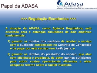 Papel da ADASA
>>> Regulação Econômica <<<>>> Regulação Econômica <<<
A atuação da ADASA, como Agência Reguladora, estáA atuação da ADASA, como Agência Reguladora, está
orientada para a obtenção simultânea de dois objetivosorientada para a obtenção simultânea de dois objetivos
fundamentais:fundamentais:
1)1) garantir osgarantir os direitos dos usuáriosdireitos dos usuários de receber o serviçode receber o serviço
com acom a qualidadequalidade estabelecida noestabelecida no Contrato de ConcessãoContrato de Concessão
e de pagar por este serviço umae de pagar por este serviço uma tarifa justatarifa justa; e; e
2)2) garantir osgarantir os direitos do prestador do serviçodireitos do prestador do serviço, que atua, que atua
com eficiência e prudência, de obtercom eficiência e prudência, de obter ganhos suficientesganhos suficientes
para cobrir custos operacionais eficientes e obterpara cobrir custos operacionais eficientes e obter
adequado retorno sobre o capital investido.adequado retorno sobre o capital investido.
 