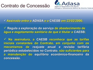  Assinado entre aAssinado entre a ADASAADASA e ae a CAESBCAESB em 23/02/2006;em 23/02/2006;
 Regula a exploração do serviçoRegula a exploração do serviço de abastecimento dede abastecimento de
água e esgotamento sanitário de que é titular aágua e esgotamento sanitário de que é titular a CAESBCAESB;;
 Na assinatura, aNa assinatura, a CAESBCAESB reconhece que as tarifasreconhece que as tarifas
iniciais constantes do Contrato, em conjunto com osiniciais constantes do Contrato, em conjunto com os
mecanismos demecanismos de reajuste anual e revisão tarifáriareajuste anual e revisão tarifária
periódica estabelecidos no Contratoperiódica estabelecidos no Contrato, são suficientes para, são suficientes para
a manutenção doa manutenção do equilíbrio econômico-financeiro daequilíbrio econômico-financeiro da
concessão.concessão.
Contrato de Concessão
 