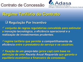 Regime Tarifário do ContratoRegime Tarifário do Contrato
 Regulação Por IncentivoRegulação Por Incentivo
 conjunto de regras regulatórias concebido para estimularconjunto de regras regulatórias concebido para estimular
aa inovação tecnológica, a eficiência operacional e ainovação tecnológica, a eficiência operacional e a
realização de investimentos prudentesrealização de investimentos prudentes;;
regime tarifário que permiteregime tarifário que permite o compartilhamento deo compartilhamento de
eficiênciaeficiência entre a prestadora do serviço e os usuários;entre a prestadora do serviço e os usuários;
 fixação de umfixação de um preço-tetopreço-teto ((price capprice cap) com base na) com base na
definição de umadefinição de uma Receita Anual RequeridaReceita Anual Requerida que garanta oque garanta o
equilíbrio econômico e financeiro da concessão.equilíbrio econômico e financeiro da concessão.
Contrato de Concessão
 
