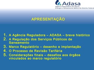 APRESENTAÇÃO
1. A Agência Reguladora – ADASA – breve histórico
2. A Regulação dos Serviços Públicos de
Saneamento
3. Marco Regulatório – desenho e implantação
4. O Processo de Revisão Tarifária
5. Considerações finais – desafios aos órgãos
vinculados ao marco regulatório
 