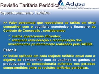>> Valor percentual que reposiciona as tarifas em nível>> Valor percentual que reposiciona as tarifas em nível
compatível com ocompatível com o equilíbrio econômico e financeiroequilíbrio econômico e financeiro dodo
Contrato de Concessão , considerando:Contrato de Concessão , considerando:
 custos operacionais eficientes;custos operacionais eficientes;
 adequada remuneração e recomposição dosadequada remuneração e recomposição dos
investimentos prudentemente realizados pela CAESB.investimentos prudentemente realizados pela CAESB.
Reposicionamento TarifárioReposicionamento Tarifário
Fator XFator X
>> Índice aplicado em cada reajuste tarifário anual com o>> Índice aplicado em cada reajuste tarifário anual com o
objetivo deobjetivo de compartilhar com os usuários os ganhos decompartilhar com os usuários os ganhos de
produtividadeprodutividade da concessionária auferidos nos períodosda concessionária auferidos nos períodos
compreendidos entre as revisões tarifárias periódicas.compreendidos entre as revisões tarifárias periódicas.
Revisão Tarifária Periódica
 