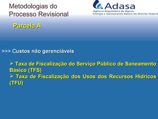 >>> Custos não gerenciáveisustos não gerenciáveis
 Taxa de Fiscalização do Serviço Público de SaneamentoTaxa de Fiscalização do Serviço Público de Saneamento
Básico (TFS)Básico (TFS)
 Taxa de Fiscalização dos Usos dos Recursos HídricosTaxa de Fiscalização dos Usos dos Recursos Hídricos
(TFU)(TFU)
Parcela AParcela A
Metodologias do
Processo Revisional
 