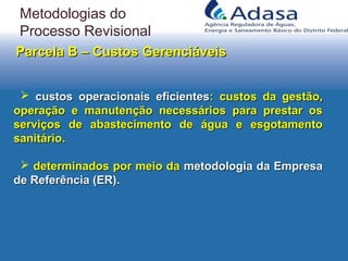 Parcela B – Custos GerenciáveisParcela B – Custos Gerenciáveis
 custos operacionais eficientescustos operacionais eficientes: custos da gestão,: custos da gestão,
operação e manutenção necessários para prestar osoperação e manutenção necessários para prestar os
serviços de abastecimento de água e esgotamentoserviços de abastecimento de água e esgotamento
sanitário.sanitário.
 determinados por meio dadeterminados por meio da metodologia da Empresametodologia da Empresa
de Referência (ER).de Referência (ER).
Metodologias do
Processo Revisional
 