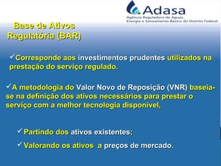 Base de AtivosBase de Ativos
Regulatória (BAR)Regulatória (BAR)
Corresponde aosCorresponde aos investimentos prudentesinvestimentos prudentes utilizados nautilizados na
prestação do serviço regulado.prestação do serviço regulado.
A metodologia doA metodologia do Valor Novo de Reposição (VNR)Valor Novo de Reposição (VNR) baseia-baseia-
se na definição dos ativos necessários para prestar ose na definição dos ativos necessários para prestar o
serviço com a melhor tecnologia disponível,serviço com a melhor tecnologia disponível,
 Partindo dosPartindo dos ativos existentesativos existentes;;
 Valorando os ativos aValorando os ativos a preços de mercadopreços de mercado..
 