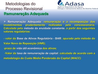  Remuneração AdequadaRemuneração Adequada: remuneração e a recomposição dos: remuneração e a recomposição dos
investimentos prudentemente realizados pela concessionária.investimentos prudentemente realizados pela concessionária.
Calculada peloCalculada pelo método da anuidade constantemétodo da anuidade constante, a partir dos seguintes, a partir dos seguintes
valores regulatórios:valores regulatórios:
- valor da- valor da Base de Ativos Regulatória - BARBase de Ativos Regulatória - BAR: apurado pelo método do: apurado pelo método do
Valor Novo de Reposição (VNR);Valor Novo de Reposição (VNR);
-prazo deprazo de vida útil econômicavida útil econômica dos ativos;dos ativos;
-Valor da-Valor da taxa de remuneração de capitaltaxa de remuneração de capital: calculado de acordo com a: calculado de acordo com a
metodologia do Custo Médio Ponderado do Capital (WACC)metodologia do Custo Médio Ponderado do Capital (WACC)
Remuneração AdequadaRemuneração Adequada
Metodologias do
Processo Revisional
 