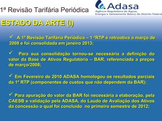  A 1ª Revisão Tarifária Periódica – 1 ªRTP é retroativa a março deA 1ª Revisão Tarifária Periódica – 1 ªRTP é retroativa a março de
2008 e foi consolidada em janeiro 2013;2008 e foi consolidada em janeiro 2013;
1ª Revisão Tarifária Periódica
 Para sua consolidação tornou-se necessária a definição doPara sua consolidação tornou-se necessária a definição do
valor da Base de Ativos Regulatória – BAR, referenciada a preçosvalor da Base de Ativos Regulatória – BAR, referenciada a preços
de março/2008;de março/2008;
ESTADO DA ARTE (I)ESTADO DA ARTE (I)
 Para apuração do valor da BAR foi necessária a elaboração, pelaPara apuração do valor da BAR foi necessária a elaboração, pela
CAESB e validação pela ADASA, do Laudo de Avaliação dos AtivosCAESB e validação pela ADASA, do Laudo de Avaliação dos Ativos
da concessão o qual foi concluído no primeiro semestre de 2012;da concessão o qual foi concluído no primeiro semestre de 2012;
 EmEm Fevereiro de 2010 ADASA homologou os resultados parciaisFevereiro de 2010 ADASA homologou os resultados parciais
da 1ª RTP (componentes de custos que não dependem da BAR);da 1ª RTP (componentes de custos que não dependem da BAR);
 