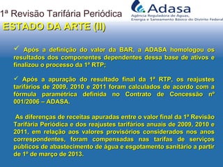 1ª Revisão Tarifária Periódica
ESTADO DA ARTE (II)ESTADO DA ARTE (II)
 Após a apuração do resultado final da 1ª RTP, os reajustesApós a apuração do resultado final da 1ª RTP, os reajustes
tarifários de 2009, 2010 e 2011 foram calculados de acordo com atarifários de 2009, 2010 e 2011 foram calculados de acordo com a
fórmula paramétrica definida no Contrato de Concessão nºfórmula paramétrica definida no Contrato de Concessão nº
001/2006 – ADASA.001/2006 – ADASA.
 Após a definição do valor da BAR, a ADASA homologou osApós a definição do valor da BAR, a ADASA homologou os
resultados dos componentes dependentes dessa base de ativos eresultados dos componentes dependentes dessa base de ativos e
finalizou o processo da 1ª RTP;finalizou o processo da 1ª RTP;
As diferenças de receitas apuradas entre o valor final da 1ª RevisãoAs diferenças de receitas apuradas entre o valor final da 1ª Revisão
Tarifária Periódica e dos reajustes tarifários anuais de 2009, 2010 eTarifária Periódica e dos reajustes tarifários anuais de 2009, 2010 e
2011, em relação aos valores provisórios considerados nos anos2011, em relação aos valores provisórios considerados nos anos
correspondentes, foram compensadas nas tarifas de serviçoscorrespondentes, foram compensadas nas tarifas de serviços
públicos de abastecimento de água e esgotamento sanitário a partirpúblicos de abastecimento de água e esgotamento sanitário a partir
de 1º de março de 2013.de 1º de março de 2013.
 
