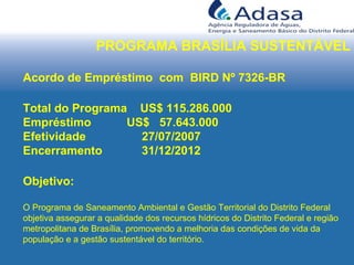 PROGRAMA BRASÍLIA SUSTENTÁVEL
Acordo de Empréstimo com BIRD Nº 7326-BR
Total do Programa US$ 115.286.000
Empréstimo US$ 57.643.000
Efetividade 27/07/2007
Encerramento 31/12/2012
Objetivo:
O Programa de Saneamento Ambiental e Gestão Territorial do Distrito Federal
objetiva assegurar a qualidade dos recursos hídricos do Distrito Federal e região
metropolitana de Brasília, promovendo a melhoria das condições de vida da
população e a gestão sustentável do território.
 