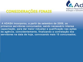 A ADASA incorporou, a partir de setembro de 2009, os
primeiros servidores concursados, sendo necessário intensa
capacitação, para dar maior robustez e qualificação nas ações
da agência, coincidentemente, finalizando a contratação dos
servidores na data de hoje, convocando mais 15 concursados;
 
