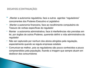  .Manter a autonomia regulatória, face a outros agentes “reguladores”
concorrentes dos Poderes Executivo e Legislativo
 .Manter a autonomia financeira, face ao recolhimento compulsório do
Tesouro de verbas específicas do regulador
 Manter a autonomia administrativa, face à interferências não previstas em
lei, por órgãos de outros Poderes, querendo definir a vida administrativa do
regulador
 Não ser capturado por nenhum dos atores atingidos pela regulação,
especialmente quando se regula empresas estatais
 Comunicar-se melhor, pois os reguladores são pouco conhecidos e pouco
compreendidos pela população, ficando a imagem que sempre atuam em
desfavor dos consumidores
 