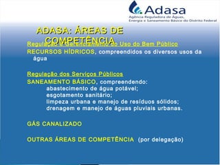 ADASA: ÁREAS DEADASA: ÁREAS DE
COMPETÊNCIACOMPETÊNCIARegulação e Gerenciamento do Uso do Bem Público
RECURSOS HÍDRICOS, compreendidos os diversos usos da
água
Regulação dos Serviços Públicos
SANEAMENTO BÁSICO, compreendendo:
abastecimento de água potável;
esgotamento sanitário;
limpeza urbana e manejo de resíduos sólidos;
drenagem e manejo de águas pluviais urbanas. 
GÁS CANALIZADO
OUTRAS ÁREAS DE COMPETÊNCIA (por delegação)
 