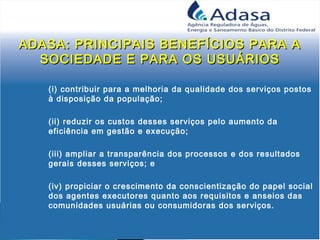 ADASA: PRINCIPAIS BENEFÍCIOS PARA AADASA: PRINCIPAIS BENEFÍCIOS PARA A
SOCIEDADE E PARA OS USUÁRIOSSOCIEDADE E PARA OS USUÁRIOS
(i) contribuir para a melhoria da qualidade dos serviços postos
à disposição da população;
(ii) reduzir os custos desses serviços pelo aumento da
eficiência em gestão e execução;
(iii) ampliar a transparência dos processos e dos resultados
gerais desses serviços; e
(iv) propiciar o crescimento da conscientização do papel social
dos agentes executores quanto aos requisitos e anseios das
comunidades usuárias ou consumidoras dos serviços.
 