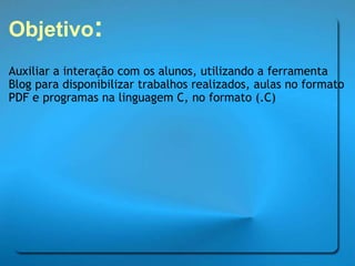 Objetivo : Auxiliar a interação com os alunos, utilizando a ferramenta Blog para disponibilizar trabalhos realizados, aulas no formato PDF e programas na linguagem C, no formato (.C) 
