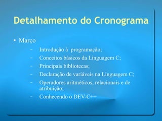 Detalhamento do Cronograma Março Introdução à  programação; Conceitos básicos da Linguagem C; Principais bibliotecas; Declaração de variáveis na Linguagem C; Operadores aritméticos, relacionais e de atribuição; Conhecendo o DEV-C++ 