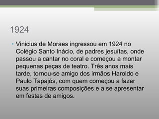 1924
• Vinicius de Moraes ingressou em 1924 no
Colégio Santo Inácio, de padres jesuítas, onde
passou a cantar no coral e começou a montar
pequenas peças de teatro. Três anos mais
tarde, tornou-se amigo dos irmãos Haroldo e
Paulo Tapajós, com quem começou a fazer
suas primeiras composições e a se apresentar
em festas de amigos.
 
