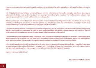 movimento contrário, ou seja, receberá do poder público e da sociedade civil as ações realizadas em defesa da liberdade religiosa no
     Brasil.

     Este Mapa da Intolerância Religiosa será anual. Se este primeiro sistematiza as informações coletadas nos últimos dez anos, os
     próximos tratarão dos casos pertinentes àquele ano e sempre buscarão ampliar o arco de informações visando cada vez mais
     capacitar a sociedade civil e o poder público a lidar com esta questão.

     Por causa do espaço, não nos foi possível relacionar todos os casos de intolerância religiosa ocorridos nos últimos 10 anos no país;
     temos essas informações, elas estarão no site, mas optamos aqui por citar apenas os casos emblemáticos, aqueles que trazem em si
     vários elementos que nos fazem refletir sobre os quês e por quês da intolerância.

     Cada capítulo é assim dividido: um histórico do segmento religioso, os casos de intolerância, um texto analítico de autores ligados à
     temática em questão e os comentário do autor do Mapa. Esta metodologia nos permite compreender um pouco da visão que traz
     cada religiosidade em si e de como seus praticantes vêem e lidam com a intolerância religiosa.

     Como esta é uma primeira experiência em sistematizar estas informações, não estamos aqui presos a um rigor científico que gere
     amarras à publicação; pelo contrário, este Mapa tem o intuito de ser compreendido tanto pela academia, quanto pela população em
     geral; queremos que ele sirva tanto para os religiosos, quanto para alunos dos bancos escolares e universitários.

     Enfim, este Mapa da Intolerância Religiosa visa, antes de tudo, despertar a sociedade para uma situação que é inaceitável e que, para
     ser superada carece de mobilização de toda a sociedade pois a intolerância religiosa, o preconceito e o racismo fere a quem sofre,
     mas fere o país naquilo que lhe é mais caro que é a diversidade étnico-cultural e religiosa de seu povo.

     Façam, portanto, uma boa leitura!



                                                                                                         Marcio Alexandre M. Gualberto



10
 
