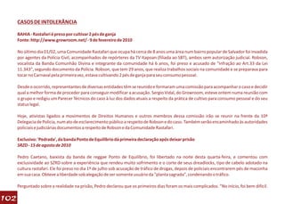 CASOS DE INTOLERÂNCIA

      BAHIA - Rastafari é preso por cultivar 2 pés de ganja
      Fonte: http://www.growroom.net/ - 9 de fevereiro de 2010

      No último dia 01/02, uma Comunidade Rastafari que ocupa há cerca de 8 anos uma área num bairro popular de Salvador foi invadida
      por agentes da Polícia Civil, acompanhados de repórteres da TV Itapoan (filiada ao SBT), ambos sem autorização judicial. Robson,
      vocalista da Banda Comunhão Divina e integrante da comunidade há 6 anos, foi preso e acusado de “infração ao Art.33 da Lei
      11.343″, segundo documento da Polícia. Robson, que tem 29 anos, que realiza trabalhos sociais na comunidade e se preparava para
      tocar no Carnaval pela primeira vez, estava cultivando 2 pés de ganja para seu consumo pessoal.

      Desde o ocorrido, representantes de diversas entidades têm se reunido e formaram uma comissão para acompanhar o caso e decidir
      qual a melhor forma de proceder para conseguir modificar a acusação. Sergio Vidal, do Growroom, esteve ontem numa reunião com
      o grupo e redigiu um Parecer Técnicos do caso à luz dos dados atuais a respeito da prática de cultivo para consumo pessoal e do seu
      status legal.

      Hoje, ativistas ligados a movimentos de Direitos Humanos e outros membros dessa comissão irão se reunir na frente da 10ª
      Delegacia de Policia, num ato de esclarecimento público a respeito de Robson e do caso. Também serão encaminhado às autoridades
      policiais e judiciárias documentos a respeito de Robson e da Comunidade Rastafari.

      Exclusivo: 'Pedrada', da banda Ponto de Equilíbrio dá primeira declaração após deixar prisão
      SRZD - 15 de agosto de 2010

      Pedro Caetano, baixista da banda de reggae Ponto de Equilíbrio, foi libertado na noite desta quarta-feira, e comentou com
      exclusividade ao SZRD sobre a experiência que rendeu muito sofrimento e o corte de seus dreadlocks, tipo de cabelo adotado na
      cultura rastafari. Ele foi preso no dia 1º de julho sob acusação de tráfico de drogas, depois de policiais encontrarem pés de maconha
      em sua casa. Obteve a liberdade sob alegação de ser somente usuário da "planta sagrada", condenando o tráfico.

      Perguntado sobre a realidade na prisão, Pedro declarou que os primeiros dias foram os mais complicados. "No início, foi bem difícil.

102
 