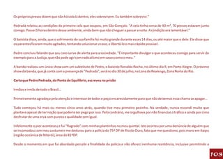 Os próprios presos dizem que não há vida lá dentro, eles sobrevivem. Eu também sobrevivi."

Pedrada relatou as condições da primeira cela que ocupou, em São Gonçalo. "A cela tinha cerca de 40 m², 70 presos estavam junto
comigo. Passei 5 horas dentro desse ambiente, ainda bem que não cheguei a passar a noite. A condição era lamentável."

O baixista disse, ainda, que o sofrimento de sua família foi muito grande durante esses 14 dias, ou até maior que o dele. Ele disse que
os parentes ficaram muito agitados, tentando solucionar o caso, e libertá-lo o mais rápido possível.

Pedro concluiu falando que seu caso serve de alerta para a sociedade. "É importante divulgar o que aconteceu comigo para servir de
exemplo para a Justiça, que não pode agir com radicalismo em casos como o meu."

A banda realizou um único show com um substituto de Pedro, o baixista Ronaldo Rocha, no último dia 9, em Porto Alegre. O próximo
show da banda, que já conta com a presença de "Pedrada", será no dia 30 de julho, na Lona de Realengo, Zona Norte do Rio.

Carta que Pedro Pedrada, do Ponto de Equilíbrio, escreveu na prisão

Irmãos e irmãs de todo o Brasil...

Primeiramente agradeço pela atenção e interesse de todos e peço encarecidamente para que não deixemos essa chama se apagar...

Tudo começou há mais ou menos cinco anos atrás, quando tive meu primeiro pezinho. Na verdade, nunca escondi muito que
plantava apesar de ter noção que poderia ser pego por isso. Pelo contrário, me orgulhava por não financiar o tráfico e ainda por cima
desfrutar de uma erva com pureza e qualidade sem igual.

Infelizmente o pior aconteceu e fui "flagrado" com minhas plantinhas no meu quintal. Isto ocorreu por uma denúncia de alguém que
se incomodou com meu costume e me dedurou para a polícia do 75º DP de Rio do Ouro, fato que me questiono, pois moro em Itaipu
(região oceânica de Niterói), área do 81ºDP.

Desde o momento em que fui abordado percebi a finalidade da polícia e não ofereci nenhuma resistência, inclusive permitindo a

                                                                                                                                          103
 