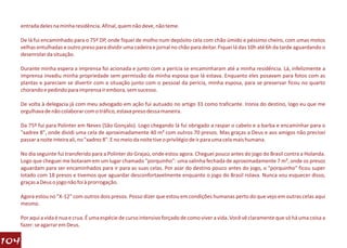 entrada deles na minha residência. Afinal, quem não deve, não teme.

  De lá fui encaminhado para o 75º DP, onde fiquei de molho num depósito cela com chão úmido e péssimo cheiro, com umas motos
  velhas entulhadas e outro preso para dividir uma cadeira e jornal no chão para deitar. Fiquei lá das 10h até 6h da tarde aguardando o
  desenrolar da situação.

  Durante minha espera a imprensa foi acionada e junto com a perícia se encaminharam até a minha residência. Lá, infelizmente a
  imprensa invadiu minha propriedade sem permissão da minha esposa que lá estava. Enquanto eles posavam para fotos com as
  plantas e pareciam se divertir com a situação junto com o pessoal da perícia, minha esposa, para se preservar ficou no quarto
  chorando e pedindo para imprensa ir embora, sem sucesso.

  De volta à delegacia já com meu advogado em ação fui autuado no artigo 33 como traficante. Ironia do destino, logo eu que me
  orgulhava de não colaborar com o tráfico, estava preso dessa maneira.

  Da 75º fui para Polinter em Neves (São Gonçalo). Logo chegando lá fui obrigado a raspar o cabelo e a barba e encaminhar para o
  "xadrex 8", onde dividi uma cela de aproximadamente 40 m² com outros 70 presos. Mas graças a Deus e aos amigos não precisei
  passar a noite inteira ali, no "xadrez 8". E no meio da noite tive o privilégio de ir para uma cela mais humana.

  No dia seguinte fui transferido para a Polinter do Grajaú, onde estou agora. Cheguei pouco antes do jogo do Brasil contra a Holanda.
  Logo que cheguei me botaram em um lugar chamado "porquinho": uma salinha fechada de aproximadamente 7 m², onde os presos
  aguardam para ser encaminhados para ir para as suas celas. Por azar do destino pouco antes do jogo, o "porquinho" ficou super
  lotado com 18 presos e tivemos que aguardar desconfortavelmente enquanto o jogo do Brasil rolava. Nunca vou esquecer disso,
  graças a Deus o jogo não foi à prorrogação.

  Agora estou no "X-12" com outros dois presos. Posso dizer que estou em condições humanas perto do que vejo em outras celas aqui
  mesmo.

  Por aqui a vida é nua e crua. É uma espécie de curso intensivo forçado de como viver a vida. Você vê claramente que só há uma coisa a
  fazer: se agarrar em Deus.

104
 