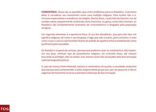 COMENTÁRIO: Várias são as questões que criam problemas para os Rastafaris. A primeira
      delas é considerar seu movimento como uma tradição religiosa. Para muitos não o é,
      inclusive especialistas e estudiosos da religião. Diante disso, e pelo fato de fazerem uso da
      canabis sativa, popularmente conhecida como maconha, ou ganja, como eles chamam, os
      Rastafaris são constantemente chamados de «maconheiros» e drogados pela população
      em geral.

      Um segundo elemento é a aparência física. O uso dos dreadlocks, que para eles tem um
      significa religioso, tal como o uso da ganja, é algo que não é aceito, pelo contrário, é visto
      como «sujo» e pouco apresentável diante do padrão de aparência física estabelecido como
      parâmetro pela sociedade.

      Os Rastafaris no geral são artistas, pessoas que preferem viver no isolamente e não trazem,
      em seu bojo, nenhum tipo de proselitismo religioso. Ao contrário disso, até mesmo
      buscando se proteger, eles se isolam, mas mesmo assim são alcançados pela discriminação
      e pela perseguição policial.

      O caso do músico Pedro Pedrada Caetano é sintomático do quanto a sociedade ainda terá
      que avançar para compreender a visão religiosa deste grupo que, por ser pequeno e não se
      organizar formalmente se torna vulnerável a todo tipo de discriminação.




106
 