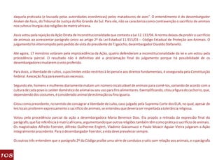 daquela praticada (e louvada pelas autoridades econômicas) pelos matadouros de aves”. O entendimento é do desembargador
      Araken de Assis, do Tribunal de Justiça do Rio Grande do Sul. Para ele, não se caracteriza como contravenção o sacrifício de animais
      nos cultos e liturgias das religiões de matriz africana.

      Assis votou pela rejeição da Ação Direta de Inconstitucionalidade que contesta a Lei 12.131/04. A norma deixou de proibir o sacrifício
      de animais ao acrescentar parágrafo único ao artigo 2º da Lei Estadual 11.915/03 -- Código Estadual de Proteção aos Animais. O
      julgamento foi interrompido pelo pedido de vista do presidente do TJ gaúcho, desembargador Osvaldo Stefanello.

      Até agora, 17 ministros votaram pela improcedência da Ação, quatro defenderam a inconstitucionalidade da lei e um votou pela
      procedência parcial. O resultado não é definitivo até a proclamação final do julgamento porque há possibilidade de os
      desembargadores mudarem o voto proferido.

      Para Assis, a liberdade de cultos, cujos limites estão restritos à lei penal e aos direitos fundamentais, é assegurada pela Constituição
      Federal. A exceção fica para eventuais excessos.

      Segundo ele, homens e mulheres diariamente matam um número incalculável de animais para comê-los, variando de acordo com a
      cultura de cada povo o caráter doméstico do animal ou seu uso para fins alimentares. Exemplificando, citou a figura do cachorro, que,
      dependendo dos costumes, é considerado animal de estimação ou fina iguaria.

      Citou como precedente, no sentido de consagrar a liberdade de culto, caso julgado pela Suprema Corte dos EUA, no qual, apesar de
      leis locais proibirem expressamente o sacrifício de animais, se entendeu que deveria ser respeitada a tolerância religiosa.

      Votou pela procedência parcial da ação a desembargadora Maria Berenice Dias. Ela propôs a retirada da expressão final do
      parágrafo, que faz referência à matriz africana, argumentando que outras religiões também têm como prática o sacrifício de animais.
      Os magistrados Alfredo Foerster, Alfredo Guilherme Englert, Vladimir Giacomuzzi e Paulo Moacir Aguiar Vieira julgaram a Ação
      integralmente procedente. Para o desembargador Foerster, a vida deve prevalecer sempre.

      Os outros três entendem que o parágrafo 2º do Código proíbe uma série de condutas cruéis com relação aos animais, e o parágrafo



108
 