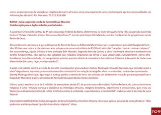 único, ao excepcionar da vedação as religiões de matriz africana, seria uma espécie de salvo-conduto para a prática de crueldades. As
informações são do TJ-RS. Processo: 70.010.129.690

BAHIA - Juíza suspende venda de livro de Bispo Macedo
Colaboração para a Agência Folha, em Salvador -

A juíza Nair Cristina de Castro, da 4ª Vara da Justiça Federal da Bahia, determinou na noite de quarta-feira (9) a suspensão da venda
do livro "Orixás, Caboclos e Guias Deuses ou Demônios?", escrito pelo bispo Edir Macedo, um dos fundadores da Igreja Universal do
Reino de Deus.

De acordo com a sentença, a Igreja Universal do Reino de Deus e a Editora Gráfica Universal --responsáveis pela distribuição do livro--
têm 30 dias para retirar a obra de mercado, sob pena de uma multa diária de R$ 50 mil, além das "sanções cíveis e criminais cabíveis".
Em sua sentença, a juíza criticou o livro do bispo Edir Macedo. Segundo Nair de Castro, a obra "se mostra abusiva e atentatória ao
direito fundamental, não apenas dos adeptos das religiões originárias da África e aqui absorvidas, culturalmente, como afro-
brasileiras, mas da sociedade, no seu genérico prisma, que tem direito à convivência harmônica e fraterna, a despeito de toda a sua
diversidade (de cores, raças, etnias e credos)".

A ação civil pública contra a venda do livro foi movida pelos procuradores Sidney Madruga e Cláudio Gusmão, que consideraram a
obra "degradante, injuriosa, preconceituosa e discriminatória" em relação às religiões afros --candomblé, umbanda e quimbanda.
Sidney Madruga disse que, agora que a Justiça proibiu a venda do livro, vai solicitar um aditamento na ação para responsabilizar o
bispo Edir Macedo e a Igreja Universal do Reino de Deus por danos morais coletivos.

O livro, que já vendeu cerca de 3 milhões de exemplares desde 97, de acordo com o Ministério Público Federal, diz que o sincretismo
religioso é uma "mistura curiosa e diabólica da mitologia africana, indígena brasileira, espiritismo e cristianismo, que criou ou
favoreceu o desenvolvimento de cultos fetichistas como a umbanda, a quimbanda e o candomblé". Cabe recurso à decisão da juíza
federal.

O presidente da OAB (Ordem dos Advogados do Brasil) da Bahia, Dinailton Oliveira, disse que apóia a posição da Justiça Federal. "Não
podemos aceitar qualquer tipo de intolerância religiosa", disse.

                                                                                                                                          109
 