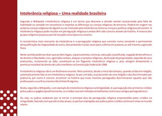 Intolerância religiosa – Uma realidade brasileira
Segundo a Wikipedia «intolerância religiosa é um termo que descreve a atitude mental caracterizada pela falta de
habilidade ou vontade em reconhecer e respeitar as diferenças ou crenças religiosas de terceiros. Poderá ter origem nas
próprias crenças religiosas de alguém ou ser motivada pela intolerância contra as crenças e práticas religiosas de outrem. A
intolerância religiosa pode resultar em perseguição religiosa e ambas têm sido comuns através da história. A maioria dos
grupos religiosos já passou por tal situação numa época ou noutra».

A característica mais marcante da intolerância é a perseguição religiosa que consiste numa constante e permanente
desqualificação da religiosidade do outro, descambando muitas vezes para a ofensa em palavras ou até mesmo a agressão
física.

Neste sentido podemos dizer que prisões ilegais, espancamentos, torturas, execução injustificada, negação de benefícios e
de direitos e liberdades civis, agressões verbais, ataques a templos religiosos, destruição da propriedade, expulsão de seus
praticantes, incitamento ao ódio, constituem-se em flagrante intolerância religiosa e, pior, atingem diretamente a
premissa inviolável do direito de culto manifesto na Constituição Federal de 1988.

A intolerância religiosa não é um fenômeno recente. Pelo contrário, desde o início dos tempos, quando se fala em religião,
automaticamente fala-se em intolerância religiosa. Se por um lado, os praticantes de uma religião x são discriminados por
praticá-la, por outro é comum, encontrar na história que esses mesmos perseguidos discriminaram aqueles que não
professavam a sua fé ou mesmo não tinham fé alguma.

Ainda, segundo a Wikipedia, «um exemplo de intolerância religiosa na Antigüidade, é a perseguição dos primeiros cristãos
pelos judeus e pagãos (posteriormente, os cristãos usariam métodos semelhantes contra seus antigos perseguidores)».

Ou seja, os judeus acabaram por se tornar o principal alvo da perseguição religiosa empreendida pelos cristãos na
antiguidade, fazendo com que até os dias atuais, as pechas impingidas aos judeus pelos cristãos continuem vivas no mundo
inteiro.
 