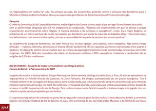 se responsabiliza em restituí-la”, cita. Na semana passada, ele encaminhou protesto contra o concurso dos bombeiros para o
      Ministério Público do Distrito Federal. O caso será apreciado pelo Núcleo de Enfrentamento ao Preconceito do órgão.

      Pesquisa
      O chefe da Comunicação do Corpo de Bombeiros, major Rogério dos Santos Soares, explica que as vagas foram abertas de acordo
      com as preferências religiosas dos 6,4 mil integrantes da corporação. “Fizemos um levantamento em que os oficiais e praças
      responderam anonimamente sobre religião. A maioria absoluta é de católicos e evangélicos”, conta. Para major Rogério, os
      préstimos de um líder espiritual são muito necessários aos bombeiros por conta da natureza do trabalho deles. “Corremos riscos,
      nos defrontamos com a morte todos os dias, por isso a necessidade de ter padres e pastores em nossos quadros.”

      Na Academia do Corpo de Bombeiros, no Setor Policial Sul, há duas igrejas: uma católica, outra evangélica. Nas outras Forças
      Armadas — Exército, Marinha, Aeronáutica e Polícia Militar, também há oficiais capelães que foram selecionados entre padres e
      pastores. Os dados do último censo revelam que as crenças da população brasiliense estão concentradas nestas duas correntes
      religiosas. Em 2000, 66% dos moradores da cidade se declararam católicos e 29%, evangélicos. Umbanda e candomblé são as
      religiões de 0,2% dos brasilienses.


      RIO DE JANEIRO - Suspeito de matar turista italiano se entrega à polícia
      Correio do Brasil - 27 de novembro de 2007

      Suspeito de assaltar o turista italiano Giorgio Morasse, na última semana, Rodrigo Carvalho Cruz, o Tico, 20 anos se apresentou na
      segunda-feira na Polinter-Divisão de Capturas, na Zona Portuária. Ele chegou acompanhado de um pastor evangélico. Tico é
      morador do Morro do Cantagalo, em Copacabana, Zona Sul da cidade, que já havia cumprido pena em uma instituição para menores
      infratores por prática de roubo, em 2004. Ele confessou ter roubado o turista, mas negou que tenha assassinado a vítima. Depois de
      arrancar o cordão do pescoço do pai de Giorgio, Tico tentou escapar numa bicicleta quando o italiano reagiu e foi jogado com um
      safanão na pista, sendo atropelado por um ônibus.

      O corpo do turista italiano foi cremado na quinta-feira e segundo o cônsul-geral da Itália no Rio, Ernesto Massimo Bellelli, a cerimônia
      ocorreu no Forno Crematório do Rio de Janeiro, no Caju, com a presença do pai, do irmão Victor Morasse, e da família de sua noiva,

114
 